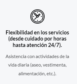 Flexibilidad en los servicios (desde cuidado por horas hasta atención 24/7). Asistencia con actividades de la vida diaria (aseo, vestimenta, alimentación, etc.).